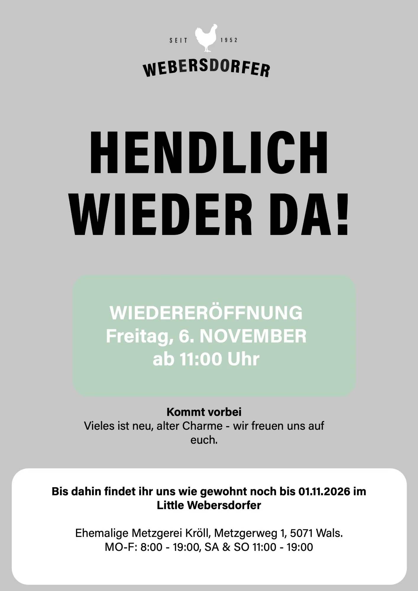 Hendlich wieder da! Wiedereröffnung Freitag, 6. November, ab 11:00 Uhr. Kommt vorbei, vieles ist neu, alter Charme, wir freuen uns auf euch. Bis dahin findet ihr uns wie gewohnt noch bis 01.11.2026 im Little Webersdorfer, ehemalige Metzgerei Kröll, Metzgerweg 1, 5071 Wals. Mo bis Fr 8:00 bis 19:00, Sa und So 11:00 bis 19:00.